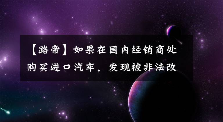 【路帝】如果在国内经销商处购买进口汽车，发现被非法改造，应该反映到哪个部门？