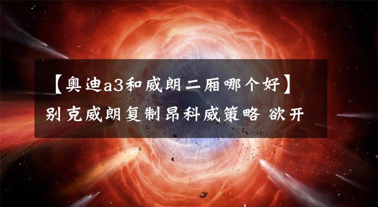 【奥迪a3和威朗二厢哪个好】别克威朗复制昂科威策略 欲开创市场“蓝海”