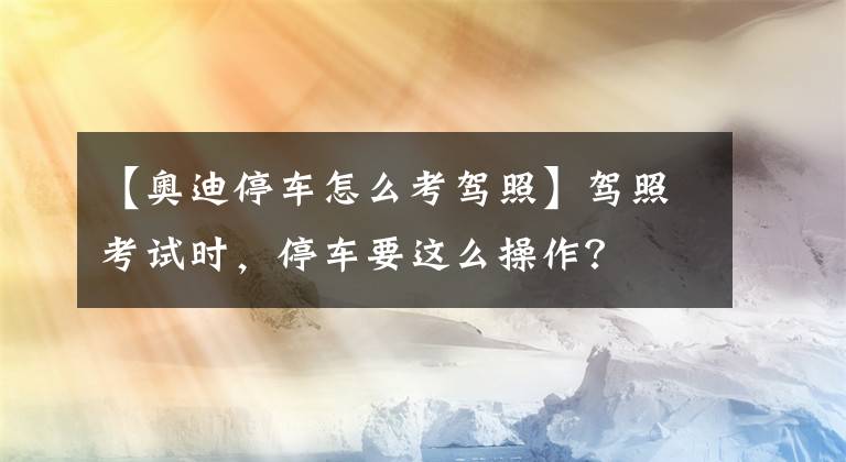 【奥迪停车怎么考驾照】驾照考试时，停车要这么操作？