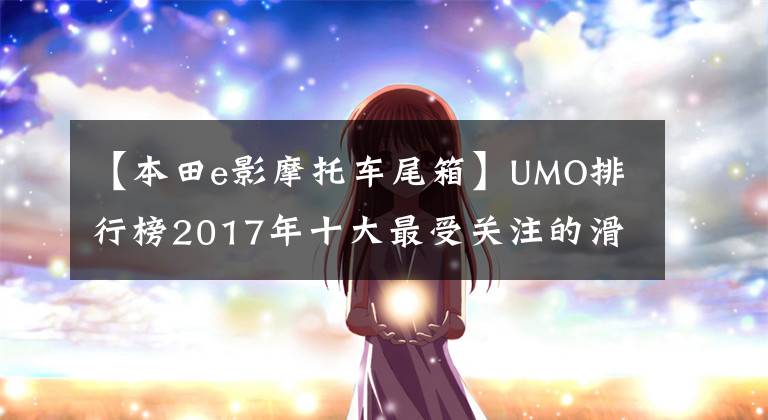 【本田e影摩托车尾箱】UMO排行榜2017年十大最受关注的滑板车。