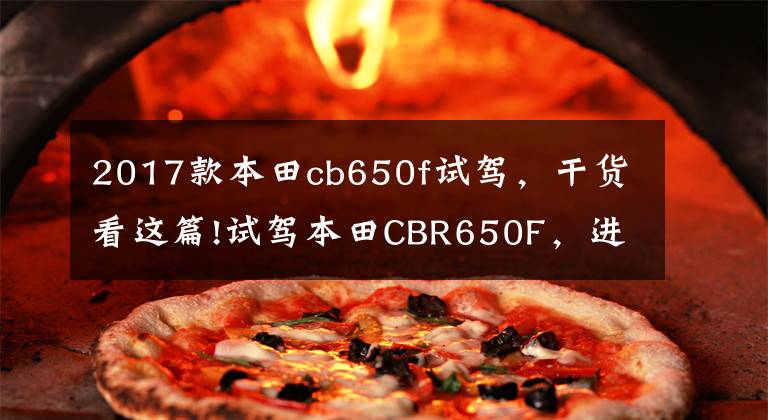 2017款本田cb650f试驾，干货看这篇!试驾本田CBR650F，进口四缸运动跑车，动力阉割之后极速197km/h！文章配图