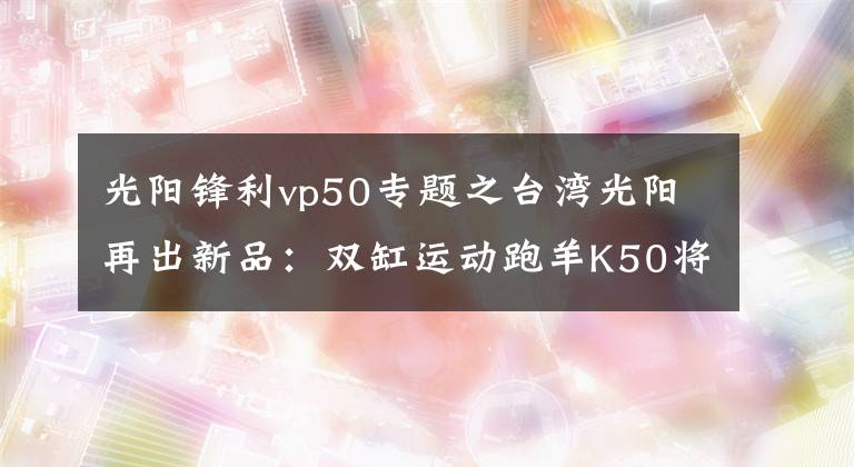 光阳锋利vp50专题之台湾光阳再出新品：双缸运动跑羊K50将亮相2016东京摩展