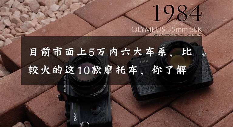 目前市面上5万内六大车系，比较火的这10款摩托车，你了解了？文章配图