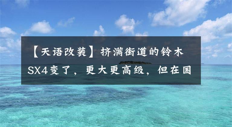 【天语改装】挤满街道的铃木SX4变了，更大更高级，但在国内没有缘分。文章配图