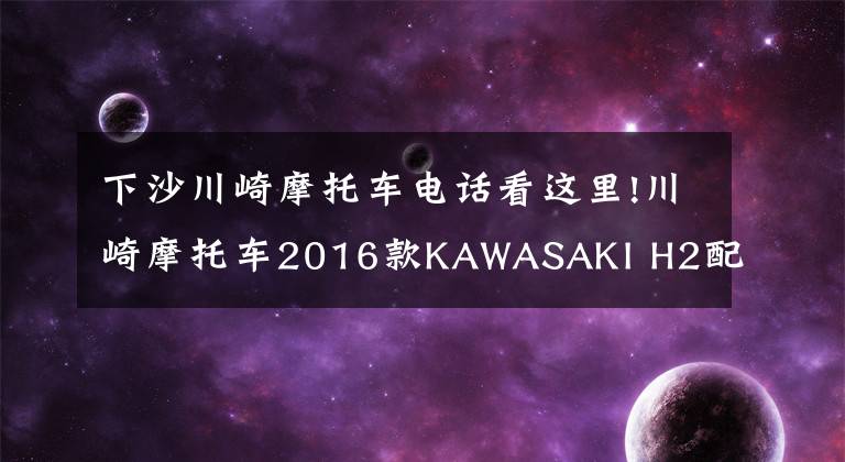 下沙川崎摩托车电话看这里!川崎摩托车2016款KAWASAKI H2配置详解