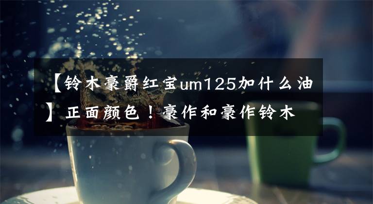 【铃木豪爵红宝um125加什么油】正面颜色！豪作和豪作铃木公布了10种新车重量文章配图