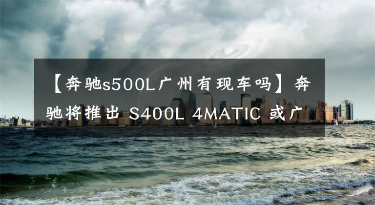 【奔驰s500L广州有现车吗】奔驰将推出 S400L 4MATIC 或广州车展上市