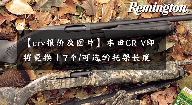 【crv报价及图片】本田CR-V即将更换！7个/可选的托架长度延长计划于10月推出！文章配图