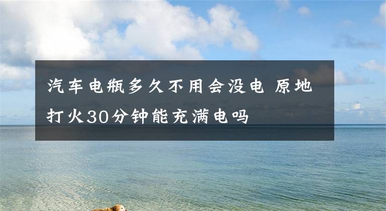 汽车电瓶多久不用会没电 原地打火30分钟能充满电吗