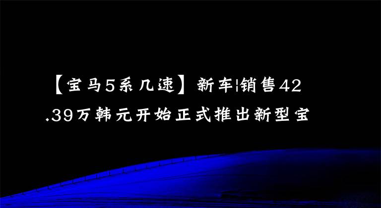 【宝马5系几速】新车|销售42.39万韩元开始正式推出新型宝马5系，标准远程引擎投入使用