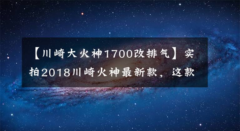 【川崎大火神1700改排气】实拍2018川崎火神最新款，这款车不绿我也喜欢