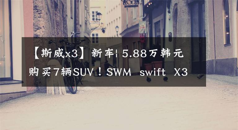 【斯威x3】新车| 5.88万韩元购买7辆SUV！SWM swift X3新机型列表文章配图