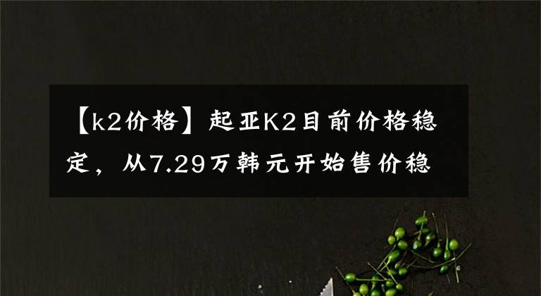 【k2价格】起亚K2目前价格稳定，从7.29万韩元开始售价稳定。