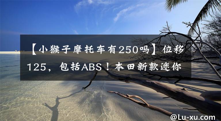 【小猴子摩托车有250吗】位移125，包括ABS！本田新款迷你摩托车小猴子亮相：售价2万多韩元文章配图