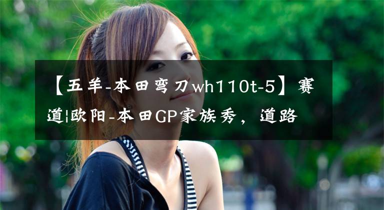【五羊-本田弯刀wh110t-5】赛道|欧阳-本田GP家族秀，道路实力派！文章配图