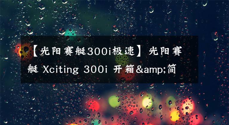 【光阳赛艇300i极速】光阳赛艇 Xciting 300i 开箱&简单评测