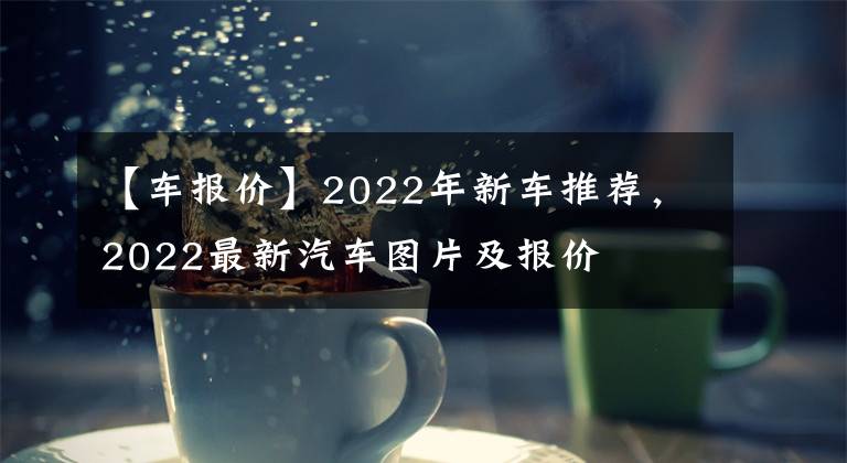 【车报价】2022年新车推荐，2022最新汽车图片及报价