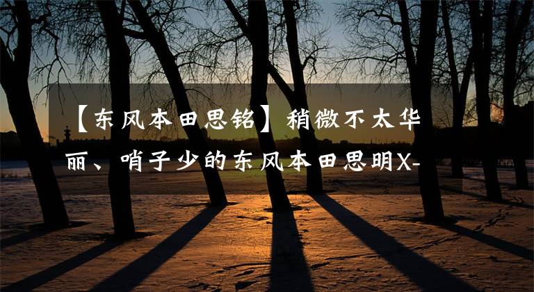 【东风本田思铭】稍微不太华丽、哨子少的东风本田思明X-NV给人以坚实的感觉。文章配图