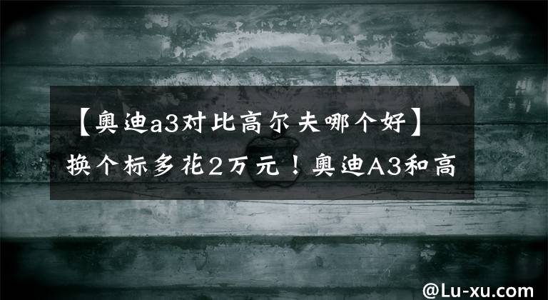 【奥迪a3对比高尔夫哪个好】换个标多花2万元！奥迪A3和高尔夫谁更值得买？