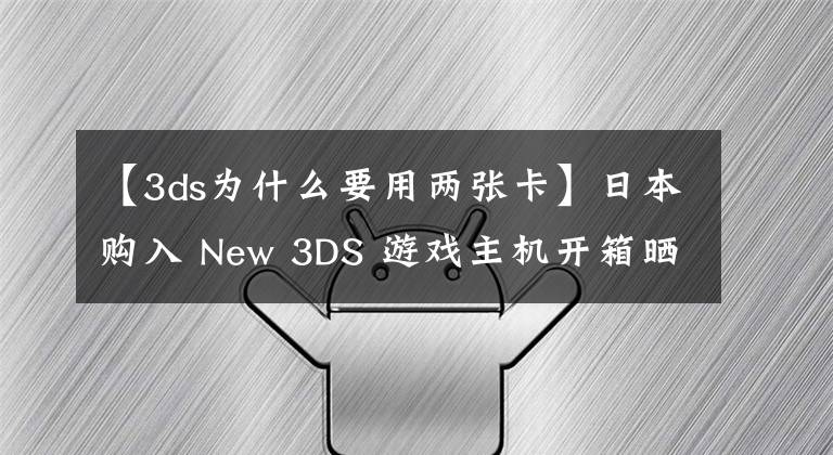 【3ds为什么要用两张卡】日本购入 New 3DS 游戏主机开箱晒物