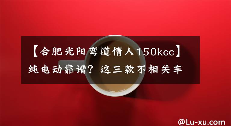 【合肥光阳弯道情人150kcc】纯电动靠谱？这三款不相关车型对比后或许你会有答案