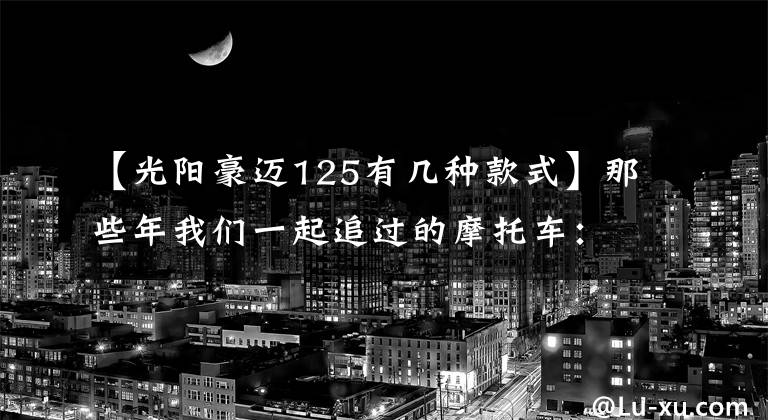 【光阳豪迈125有几种款式】那些年我们一起追过的摩托车：光阳豪迈125