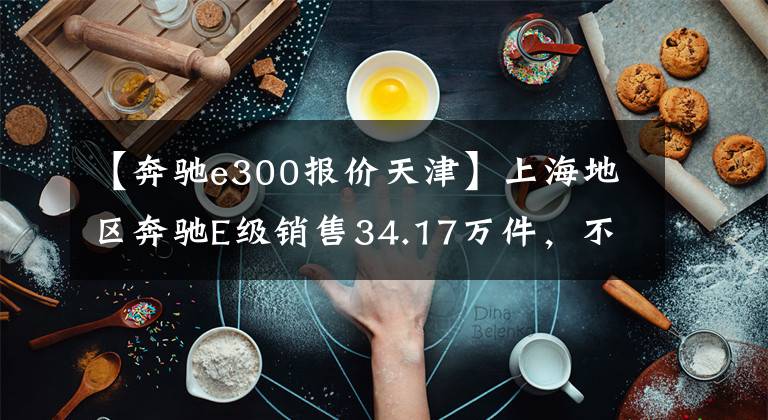 【奔驰e300报价天津】上海地区奔驰E级销售34.17万件，不要着急，先看看这些附加条件。