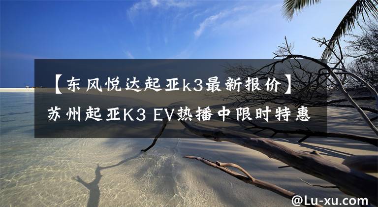 【东风悦达起亚k3最新报价】苏州起亚K3 EV热播中限时特惠31.77%