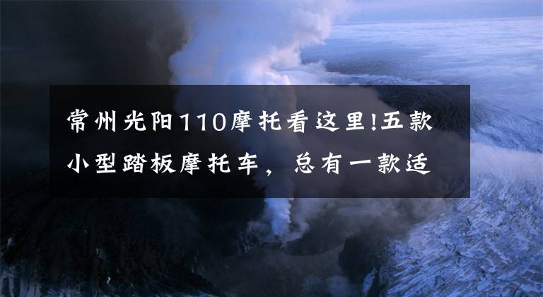 常州光阳110摩托看这里!五款小型踏板摩托车，总有一款适合你