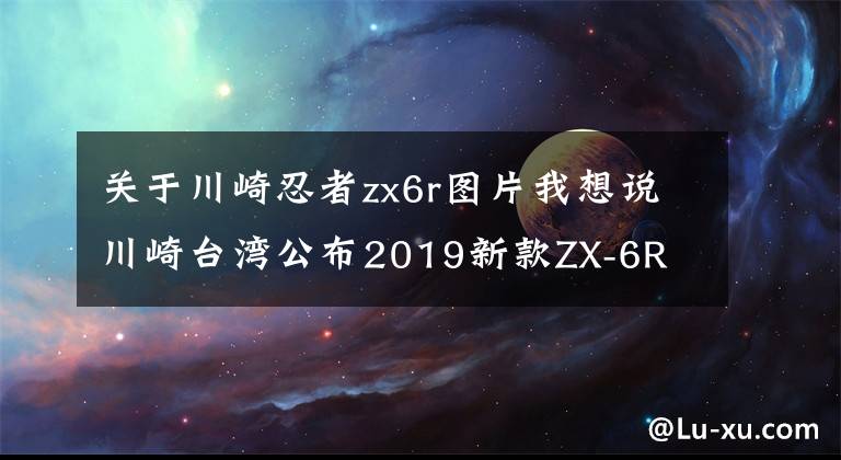 关于川崎忍者zx6r图片我想说川崎台湾公布2019新款ZX-6R Z400 W800 Z900RS售价！