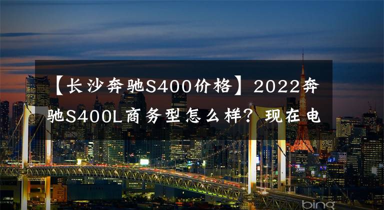 【长沙奔驰S400价格】2022奔驰S400L商务型怎么样？现在电车落地的价格是多少？