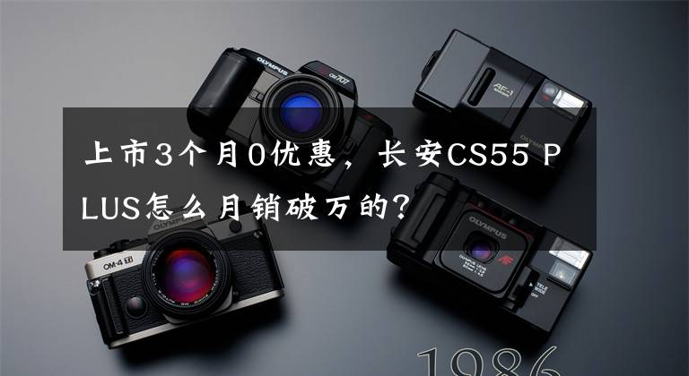 上市3个月0优惠，长安CS55 PLUS怎么月销破万的？文章配图