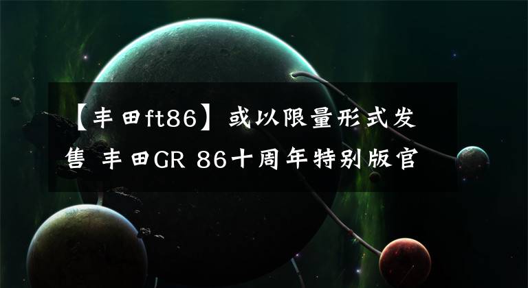 【丰田ft86】或以限量形式发售 丰田GR 86十周年特别版官图文章配图