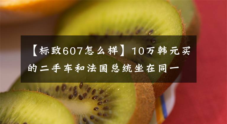 【标致607怎么样】10万韩元买的二手车和法国总统坐在同一辆车上，有国内屈指可数