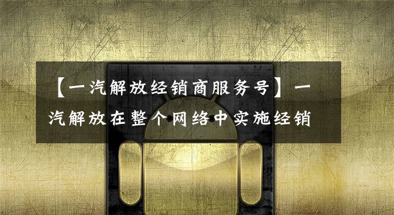 【一汽解放经销商服务号】一汽解放在整个网络中实施经销商管理系统(DMS)