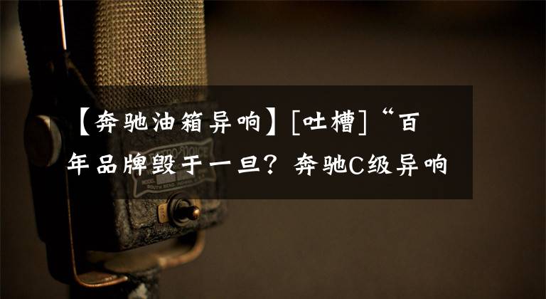 【奔驰油箱异响】[吐槽]“百年品牌毁于一旦？奔驰C级异响”后续跟踪报导！文章配图