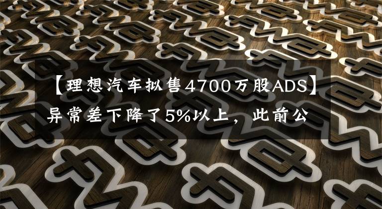 【理想汽车拟售4700万股ADS】异常差下降了5%以上，此前公布了增发美国存托股票4700万股的标价为29美元/ADS。