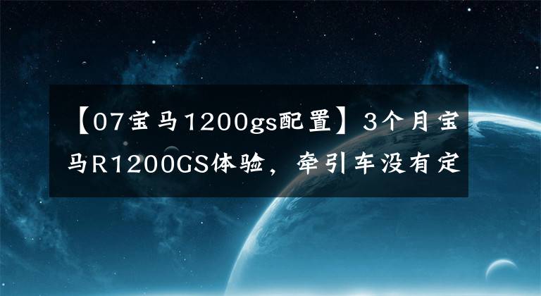 【07宝马1200gs配置】3个月宝马R1200GS体验，牵引车没有定速巡航，简直是反人类