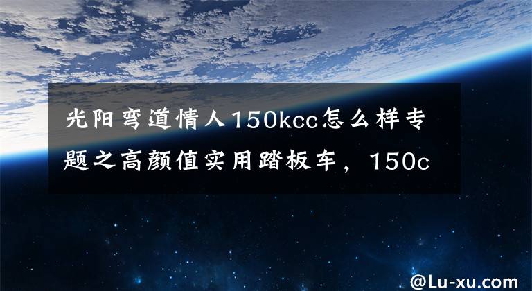 光阳弯道情人150kcc怎么样专题之高颜值实用踏板车，150cc单缸水冷，极速104，智能启停，或2.38万