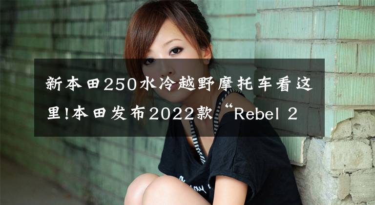 新本田250水冷越野摩托车看这里!本田发布2022款“Rebel 250 S Edition”