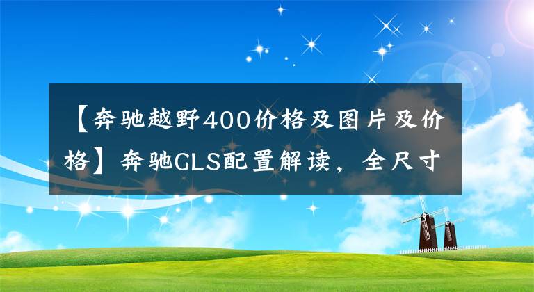 【奔驰越野400价格及图片及价格】奔驰GLS配置解读，全尺寸豪华大七座SUV，实力表现如何