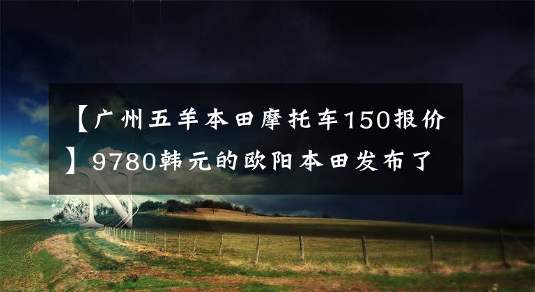 【广州五羊本田摩托车150报价】9780韩元的欧阳本田发布了精彩的150S影，比新一代新车魅族更有魅力