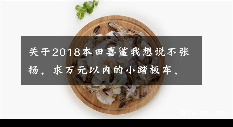 关于2018本田喜鲨我想说不张扬，求万元以内的小踏板车，实用性为主的车型