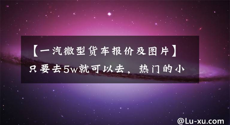 【一汽微型货车报价及图片】只要去5w就可以去，热门的小卡盘点不比轻卡差。