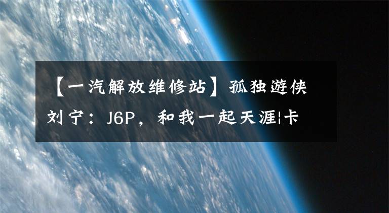 【一汽解放维修站】孤独游侠刘宁：J6P，和我一起天涯|卡车的朋友网络文章配图