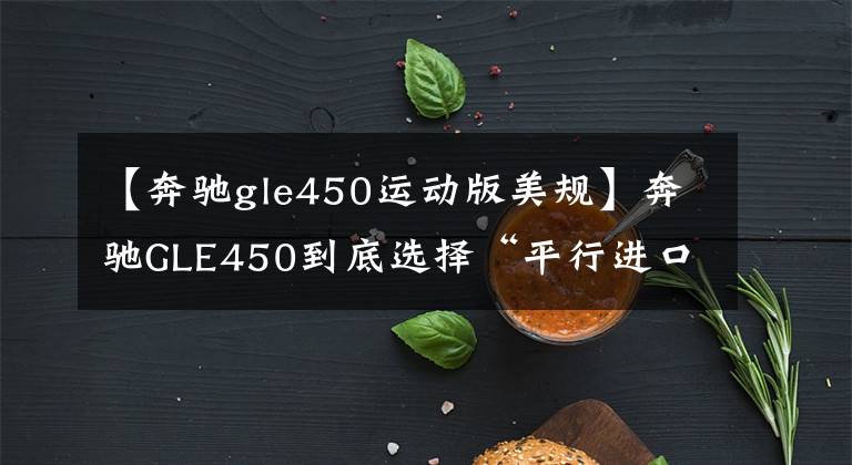 【奔驰gle450运动版美规】奔驰GLE450到底选择“平行进口3.0T”还是“中规特级2.5T”？