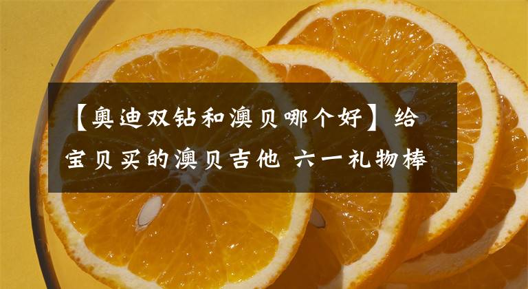 【奥迪双钻和澳贝哪个好】给宝贝买的澳贝吉他 六一礼物棒棒哒