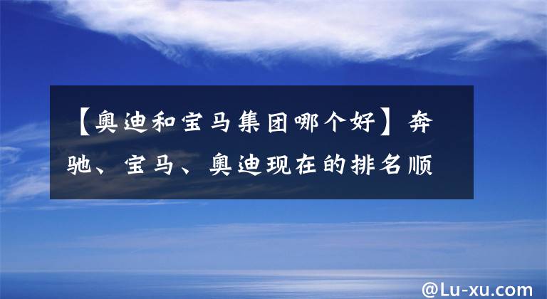 【奥迪和宝马集团哪个好】奔驰、宝马、奥迪现在的排名顺序在人们心中到底是怎样的？