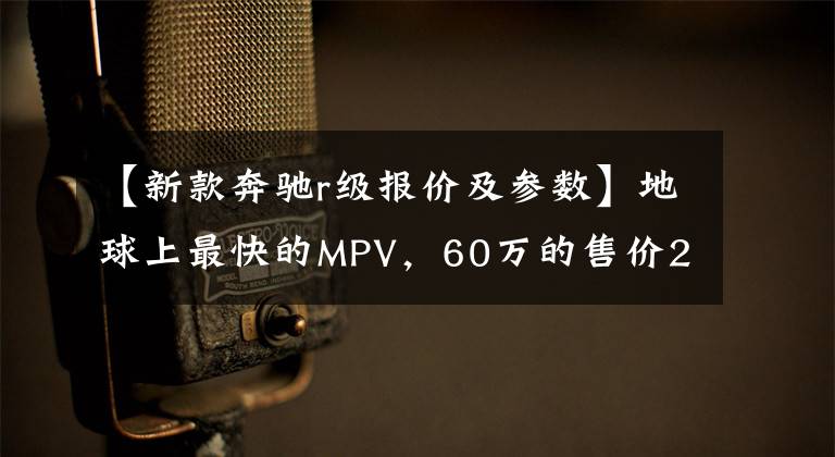 【新款奔驰r级报价及参数】地球上最快的MPV，60万的售价200万的逼格，却混到要停产文章配图