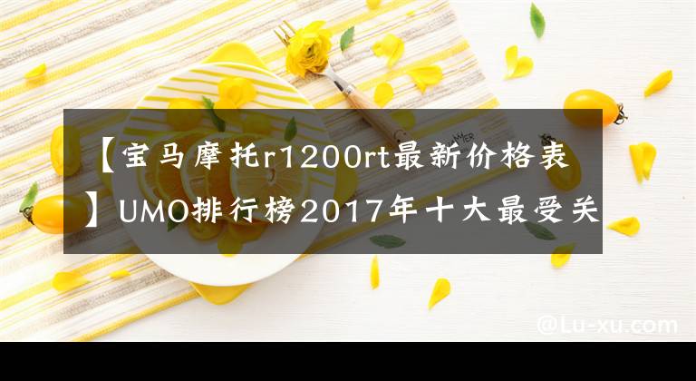 【宝马摩托r1200rt最新价格表】UMO排行榜2017年十大最受关注的太子车文章配图